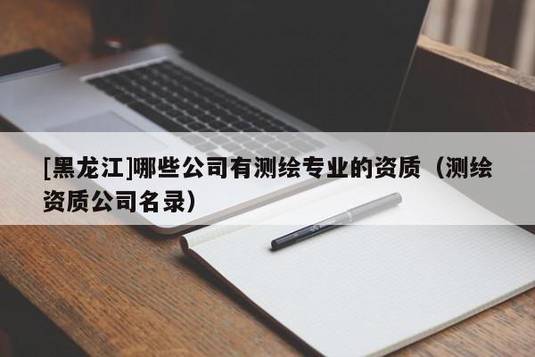 [黑龍江]哪些公司有測(cè)繪專業(yè)的資質(zhì)（測(cè)繪資質(zhì)公司名錄）