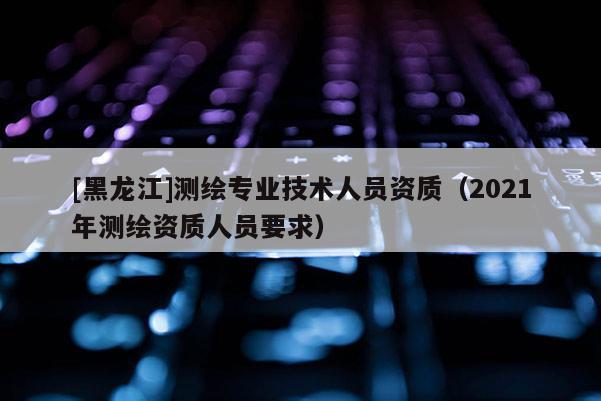 [黑龍江]測(cè)繪專(zhuān)業(yè)技術(shù)人員資質(zhì)（2021年測(cè)繪資質(zhì)人員要求）