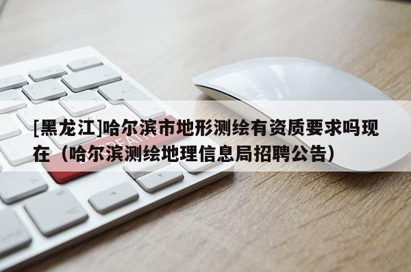 [黑龍江]哈爾濱市地形測繪有資質(zhì)要求嗎現(xiàn)在（哈爾濱測繪地理信息局招聘公告）