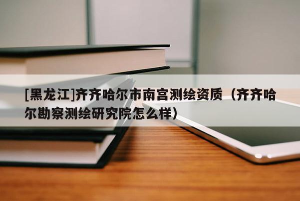 [黑龍江]齊齊哈爾市南宮測繪資質(zhì)（齊齊哈爾勘察測繪研究院怎么樣）