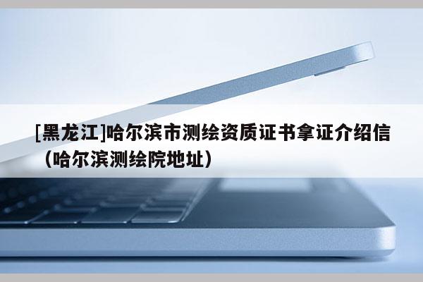 [黑龍江]哈爾濱市測(cè)繪資質(zhì)證書拿證介紹信（哈爾濱測(cè)繪院地址）