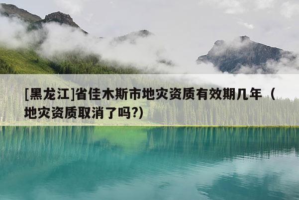 [黑龍江]省佳木斯市地災(zāi)資質(zhì)有效期幾年（地災(zāi)資質(zhì)取消了嗎?）