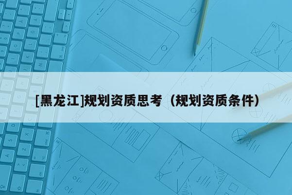 [黑龍江]規(guī)劃資質(zhì)思考（規(guī)劃資質(zhì)條件）