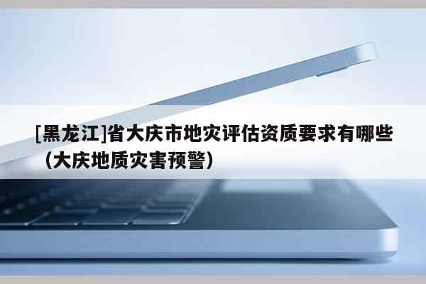 [黑龍江]省大慶市地災(zāi)評(píng)估資質(zhì)要求有哪些（大慶地質(zhì)災(zāi)害預(yù)警）