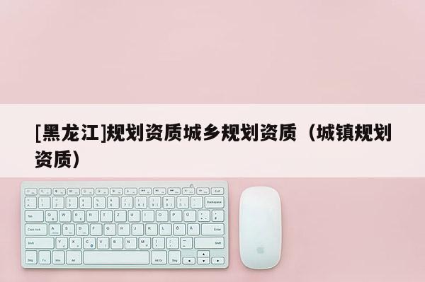 [黑龍江]規(guī)劃資質(zhì)城鄉(xiāng)規(guī)劃資質(zhì)（城鎮(zhèn)規(guī)劃資質(zhì)）
