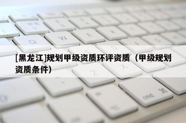 [黑龍江]規(guī)劃甲級(jí)資質(zhì)環(huán)評(píng)資質(zhì)（甲級(jí)規(guī)劃資質(zhì)條件）