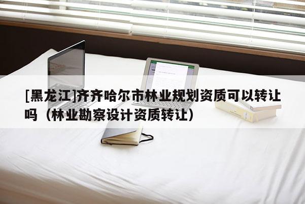 [黑龍江]齊齊哈爾市林業(yè)規(guī)劃資質(zhì)可以轉(zhuǎn)讓嗎（林業(yè)勘察設計資質(zhì)轉(zhuǎn)讓）
