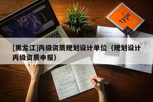 [黑龍江]丙級(jí)資質(zhì)規(guī)劃設(shè)計(jì)單位（規(guī)劃設(shè)計(jì)丙級(jí)資質(zhì)申報(bào)）