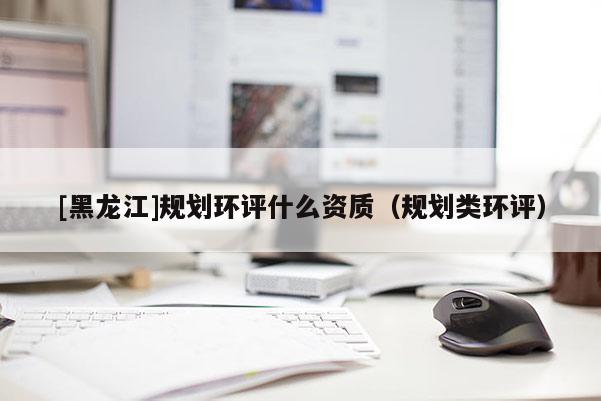 [黑龍江]規(guī)劃環(huán)評(píng)什么資質(zhì)（規(guī)劃類(lèi)環(huán)評(píng)）