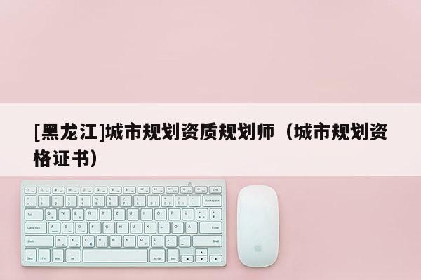 [黑龍江]城市規(guī)劃資質(zhì)規(guī)劃師（城市規(guī)劃資格證書）