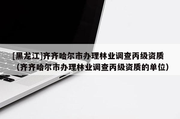 [黑龍江]齊齊哈爾市辦理林業(yè)調(diào)查丙級(jí)資質(zhì)（齊齊哈爾市辦理林業(yè)調(diào)查丙級(jí)資質(zhì)的單位）