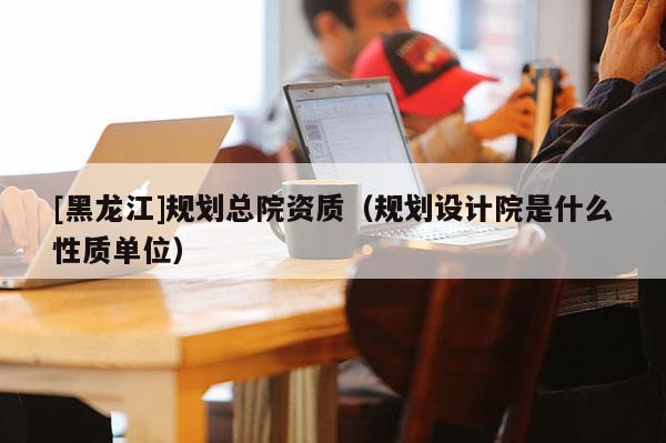 [黑龍江]規(guī)劃總院資質(zhì)（規(guī)劃設(shè)計(jì)院是什么性質(zhì)單位）