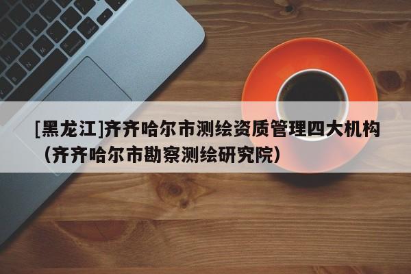 [黑龍江]齊齊哈爾市測繪資質管理四大機構（齊齊哈爾市勘察測繪研究院）