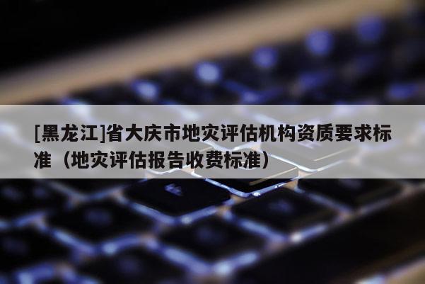 [黑龍江]省大慶市地災(zāi)評估機構(gòu)資質(zhì)要求標準（地災(zāi)評估報告收費標準）