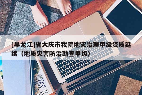 [黑龍江]省大慶市我院地災(zāi)治理甲級資質(zhì)延續(xù)（地質(zhì)災(zāi)害防治勘查甲級）