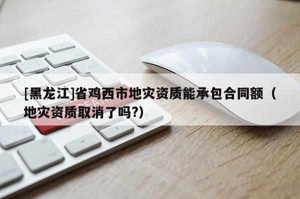[黑龍江]省雞西市地災(zāi)資質(zhì)能承包合同額（地災(zāi)資質(zhì)取消了嗎?）