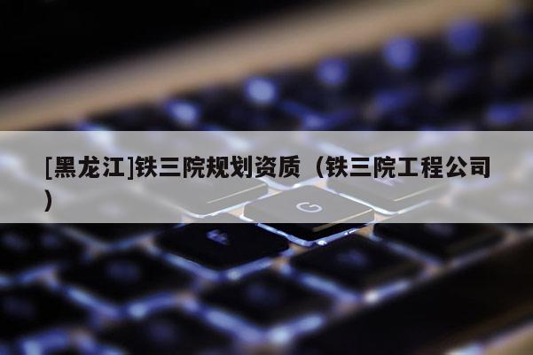 [黑龍江]鐵三院規(guī)劃資質(zhì)（鐵三院工程公司）