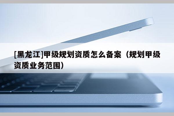 [黑龍江]甲級(jí)規(guī)劃資質(zhì)怎么備案（規(guī)劃甲級(jí)資質(zhì)業(yè)務(wù)范圍）