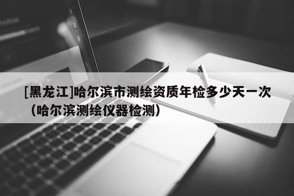 [黑龍江]哈爾濱市測繪資質(zhì)年檢多少天一次（哈爾濱測繪儀器檢測）
