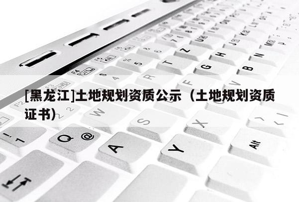 [黑龍江]土地規(guī)劃資質公示（土地規(guī)劃資質證書）