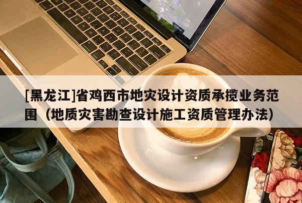[黑龍江]省雞西市地災(zāi)設(shè)計(jì)資質(zhì)承攬業(yè)務(wù)范圍（地質(zhì)災(zāi)害勘查設(shè)計(jì)施工資質(zhì)管理辦法）