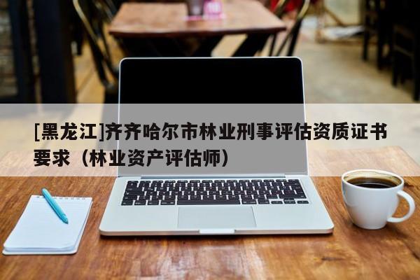[黑龍江]齊齊哈爾市林業(yè)刑事評估資質(zhì)證書要求（林業(yè)資產(chǎn)評估師）