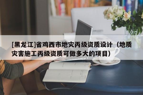 [黑龍江]省雞西市地災丙級資質設計（地質災害施工丙級資質可做多大的項目）
