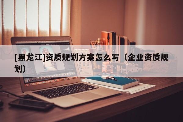 [黑龍江]資質規(guī)劃方案怎么寫（企業(yè)資質規(guī)劃）