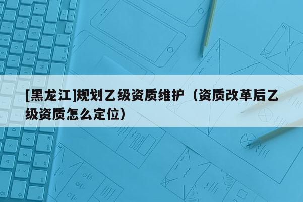 [黑龍江]規(guī)劃乙級資質(zhì)維護(hù)（資質(zhì)改革后乙級資質(zhì)怎么定位）
