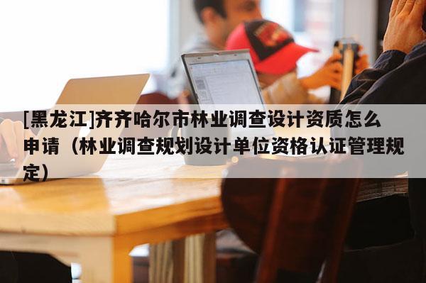 [黑龍江]齊齊哈爾市林業(yè)調(diào)查設計資質(zhì)怎么申請（林業(yè)調(diào)查規(guī)劃設計單位資格認證管理規(guī)定）