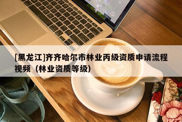 [黑龍江]齊齊哈爾市林業(yè)丙級資質(zhì)申請流程視頻（林業(yè)資質(zhì)等級）