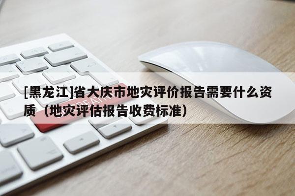 [黑龍江]省大慶市地災(zāi)評(píng)價(jià)報(bào)告需要什么資質(zhì)（地災(zāi)評(píng)估報(bào)告收費(fèi)標(biāo)準(zhǔn)）