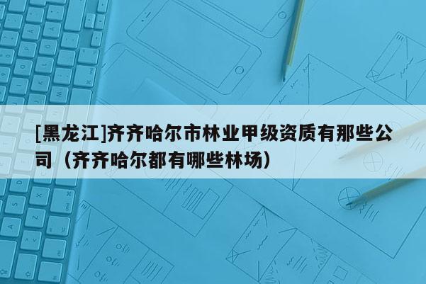 [黑龍江]齊齊哈爾市林業(yè)甲級資質(zhì)有那些公司（齊齊哈爾都有哪些林場）