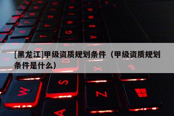 [黑龍江]甲級(jí)資質(zhì)規(guī)劃條件（甲級(jí)資質(zhì)規(guī)劃條件是什么）