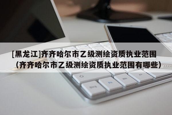 [黑龍江]齊齊哈爾市乙級(jí)測(cè)繪資質(zhì)執(zhí)業(yè)范圍（齊齊哈爾市乙級(jí)測(cè)繪資質(zhì)執(zhí)業(yè)范圍有哪些）