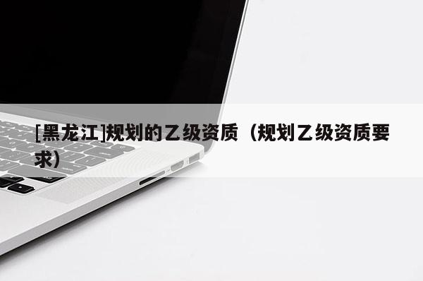 [黑龍江]規(guī)劃的乙級(jí)資質(zhì)（規(guī)劃乙級(jí)資質(zhì)要求）