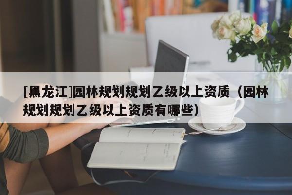 [黑龍江]園林規(guī)劃規(guī)劃乙級以上資質(zhì)（園林規(guī)劃規(guī)劃乙級以上資質(zhì)有哪些）