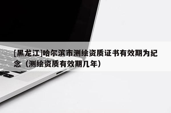 [黑龍江]哈爾濱市測(cè)繪資質(zhì)證書有效期為紀(jì)念（測(cè)繪資質(zhì)有效期幾年）
