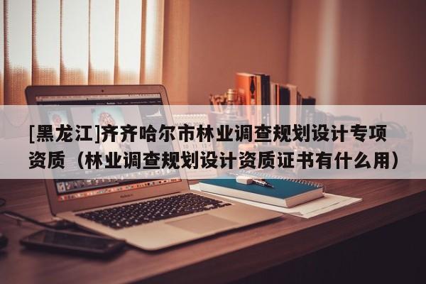 [黑龍江]齊齊哈爾市林業(yè)調(diào)查規(guī)劃設計專項資質(zhì)（林業(yè)調(diào)查規(guī)劃設計資質(zhì)證書有什么用）