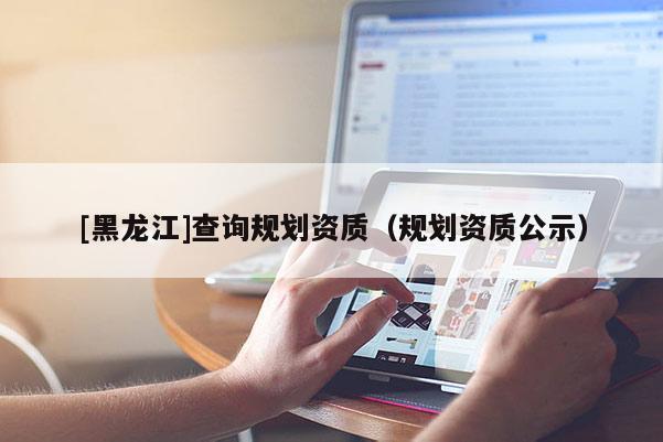 [黑龍江]查詢規(guī)劃資質(zhì)（規(guī)劃資質(zhì)公示）