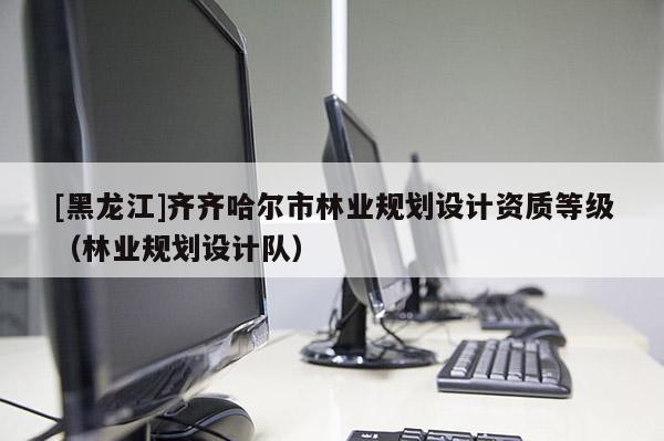 [黑龍江]齊齊哈爾市林業(yè)規(guī)劃設(shè)計(jì)資質(zhì)等級（林業(yè)規(guī)劃設(shè)計(jì)隊(duì)）