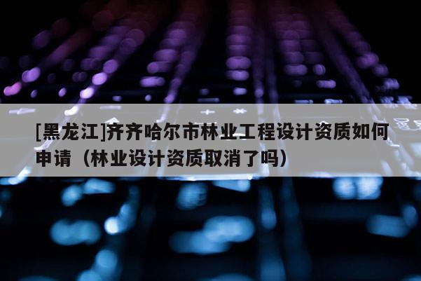 [黑龍江]齊齊哈爾市林業(yè)工程設(shè)計(jì)資質(zhì)如何申請(qǐng)（林業(yè)設(shè)計(jì)資質(zhì)取消了嗎）