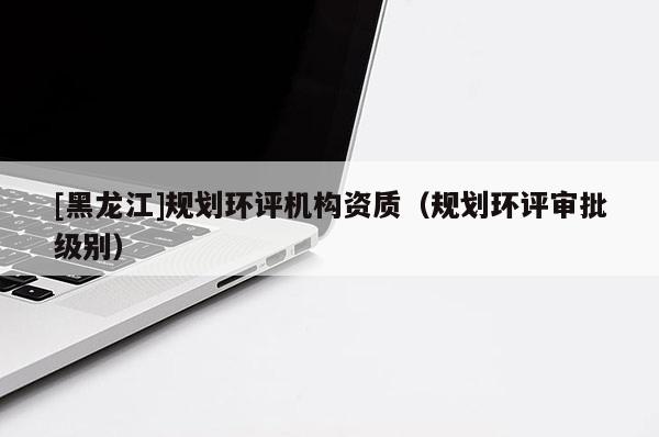 [黑龍江]規(guī)劃環(huán)評(píng)機(jī)構(gòu)資質(zhì)（規(guī)劃環(huán)評(píng)審批級(jí)別）