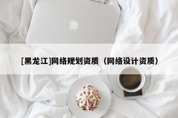 [黑龍江]網(wǎng)絡(luò)規(guī)劃資質(zhì)（網(wǎng)絡(luò)設(shè)計(jì)資質(zhì)）
