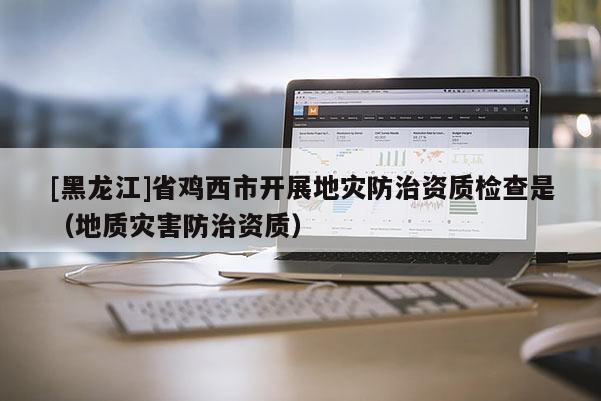 [黑龍江]省雞西市開展地災(zāi)防治資質(zhì)檢查是（地質(zhì)災(zāi)害防治資質(zhì)）