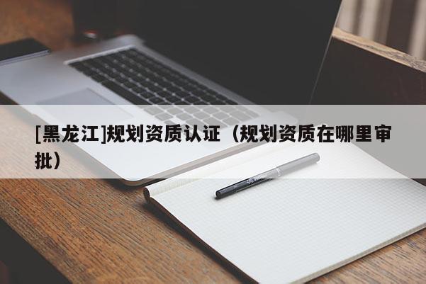 [黑龍江]規(guī)劃資質(zhì)認(rèn)證（規(guī)劃資質(zhì)在哪里審批）