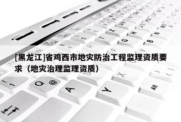 [黑龍江]省雞西市地災防治工程監(jiān)理資質要求（地災治理監(jiān)理資質）