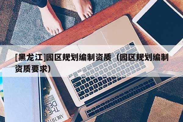 [黑龍江]園區(qū)規(guī)劃編制資質(zhì)（園區(qū)規(guī)劃編制資質(zhì)要求）