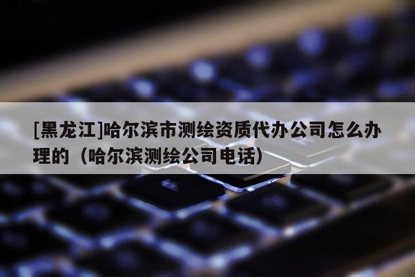 [黑龍江]哈爾濱市測繪資質代辦公司怎么辦理的（哈爾濱測繪公司電話）