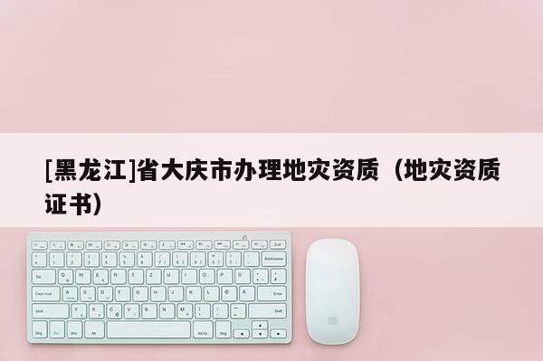 [黑龍江]省大慶市辦理地災資質（地災資質證書）